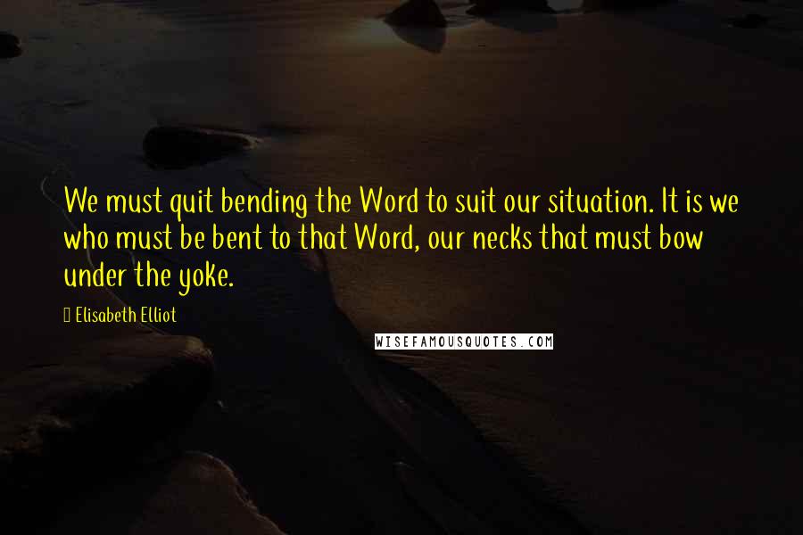 Elisabeth Elliot Quotes: We must quit bending the Word to suit our situation. It is we who must be bent to that Word, our necks that must bow under the yoke.