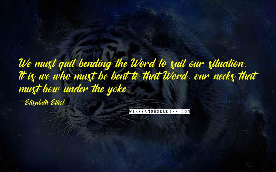Elisabeth Elliot Quotes: We must quit bending the Word to suit our situation. It is we who must be bent to that Word, our necks that must bow under the yoke.