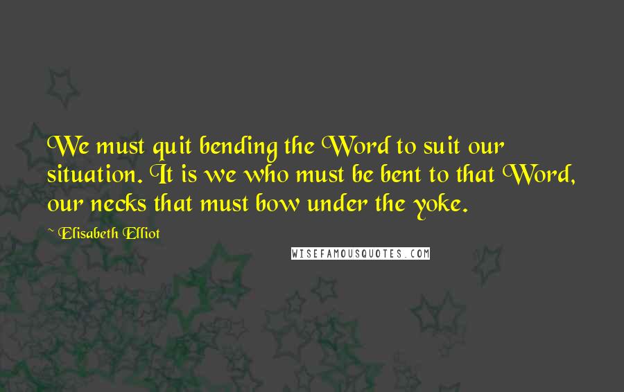 Elisabeth Elliot Quotes: We must quit bending the Word to suit our situation. It is we who must be bent to that Word, our necks that must bow under the yoke.