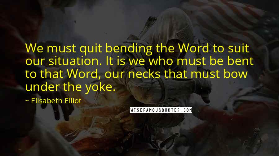 Elisabeth Elliot Quotes: We must quit bending the Word to suit our situation. It is we who must be bent to that Word, our necks that must bow under the yoke.