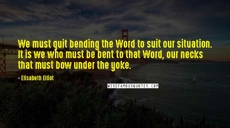 Elisabeth Elliot Quotes: We must quit bending the Word to suit our situation. It is we who must be bent to that Word, our necks that must bow under the yoke.