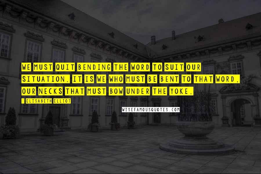Elisabeth Elliot Quotes: We must quit bending the Word to suit our situation. It is we who must be bent to that Word, our necks that must bow under the yoke.