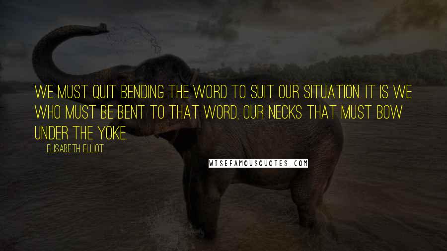 Elisabeth Elliot Quotes: We must quit bending the Word to suit our situation. It is we who must be bent to that Word, our necks that must bow under the yoke.