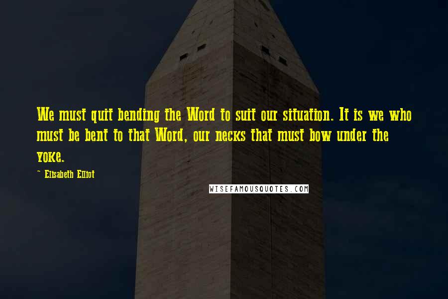 Elisabeth Elliot Quotes: We must quit bending the Word to suit our situation. It is we who must be bent to that Word, our necks that must bow under the yoke.