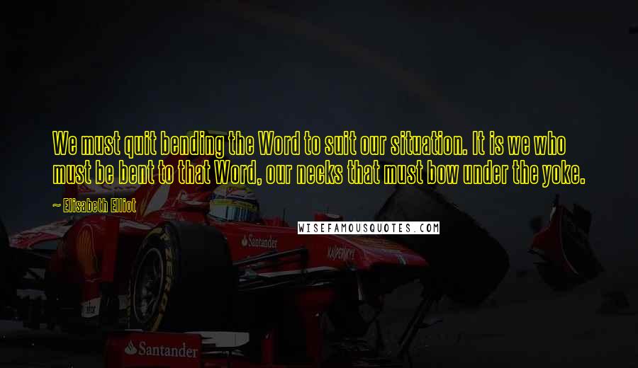 Elisabeth Elliot Quotes: We must quit bending the Word to suit our situation. It is we who must be bent to that Word, our necks that must bow under the yoke.