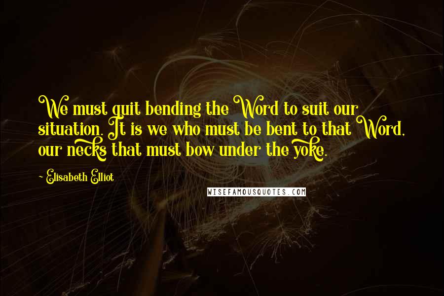 Elisabeth Elliot Quotes: We must quit bending the Word to suit our situation. It is we who must be bent to that Word, our necks that must bow under the yoke.