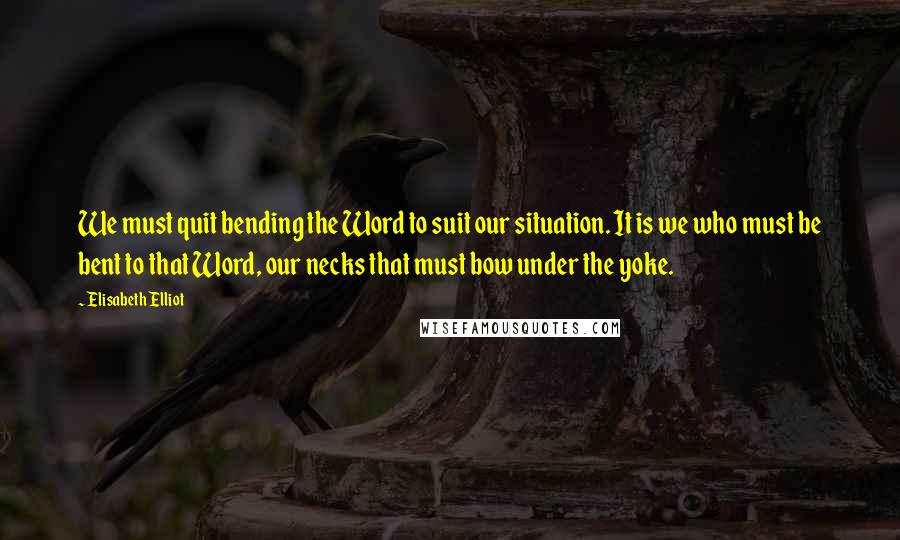 Elisabeth Elliot Quotes: We must quit bending the Word to suit our situation. It is we who must be bent to that Word, our necks that must bow under the yoke.