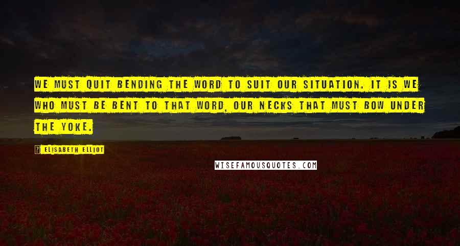 Elisabeth Elliot Quotes: We must quit bending the Word to suit our situation. It is we who must be bent to that Word, our necks that must bow under the yoke.