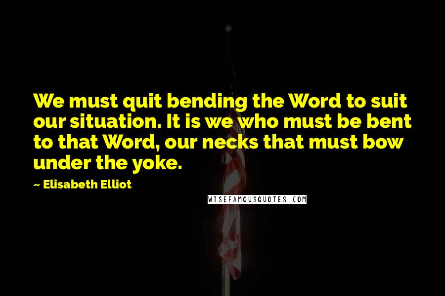 Elisabeth Elliot Quotes: We must quit bending the Word to suit our situation. It is we who must be bent to that Word, our necks that must bow under the yoke.