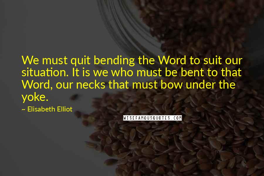 Elisabeth Elliot Quotes: We must quit bending the Word to suit our situation. It is we who must be bent to that Word, our necks that must bow under the yoke.