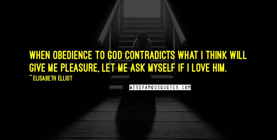 Elisabeth Elliot Quotes: When obedience to God contradicts what I think will give me pleasure, let me ask myself if I love Him.