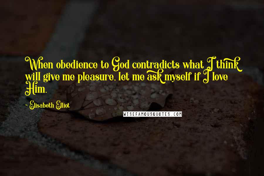 Elisabeth Elliot Quotes: When obedience to God contradicts what I think will give me pleasure, let me ask myself if I love Him.