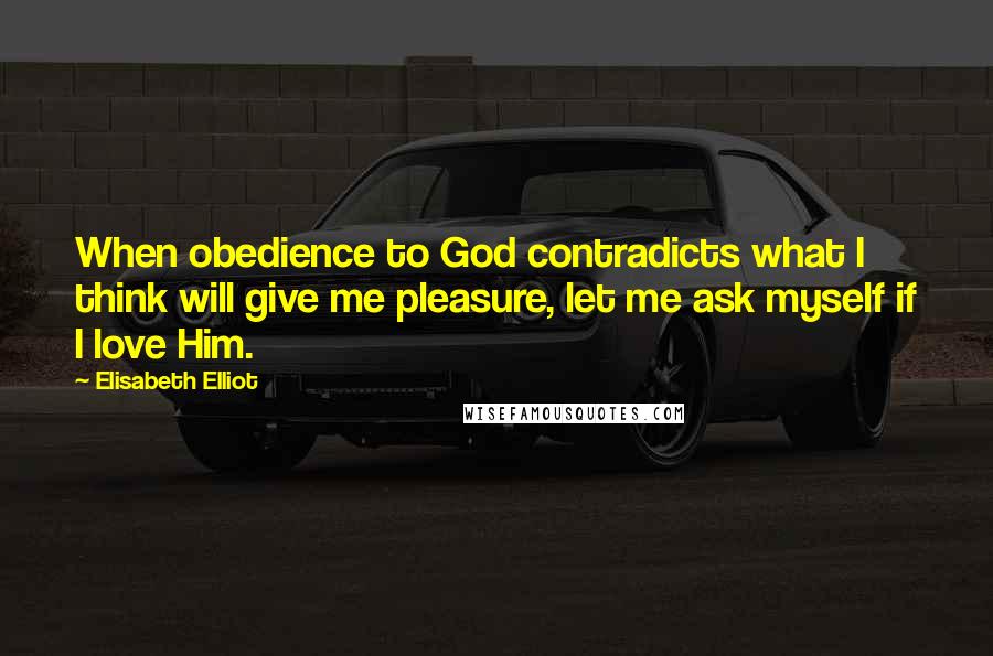 Elisabeth Elliot Quotes: When obedience to God contradicts what I think will give me pleasure, let me ask myself if I love Him.