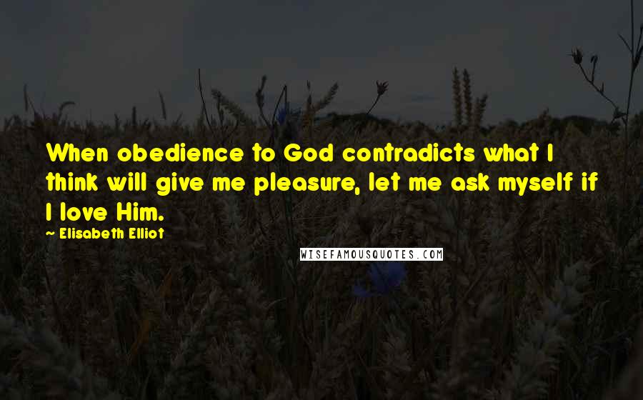 Elisabeth Elliot Quotes: When obedience to God contradicts what I think will give me pleasure, let me ask myself if I love Him.