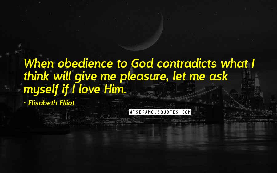 Elisabeth Elliot Quotes: When obedience to God contradicts what I think will give me pleasure, let me ask myself if I love Him.