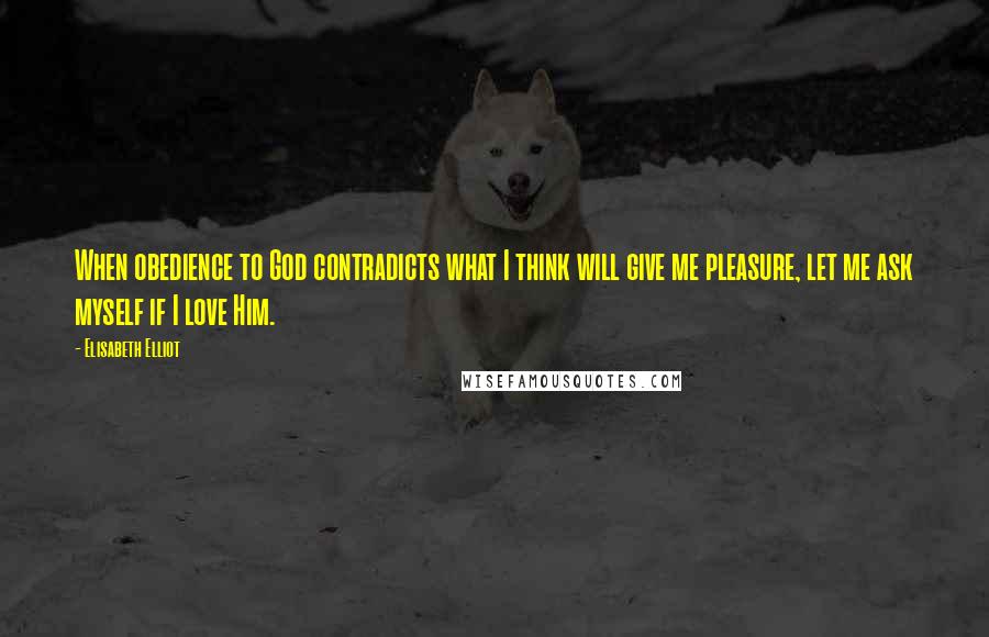 Elisabeth Elliot Quotes: When obedience to God contradicts what I think will give me pleasure, let me ask myself if I love Him.