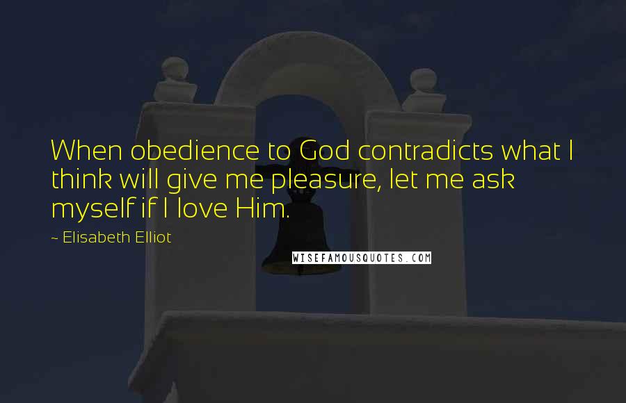 Elisabeth Elliot Quotes: When obedience to God contradicts what I think will give me pleasure, let me ask myself if I love Him.