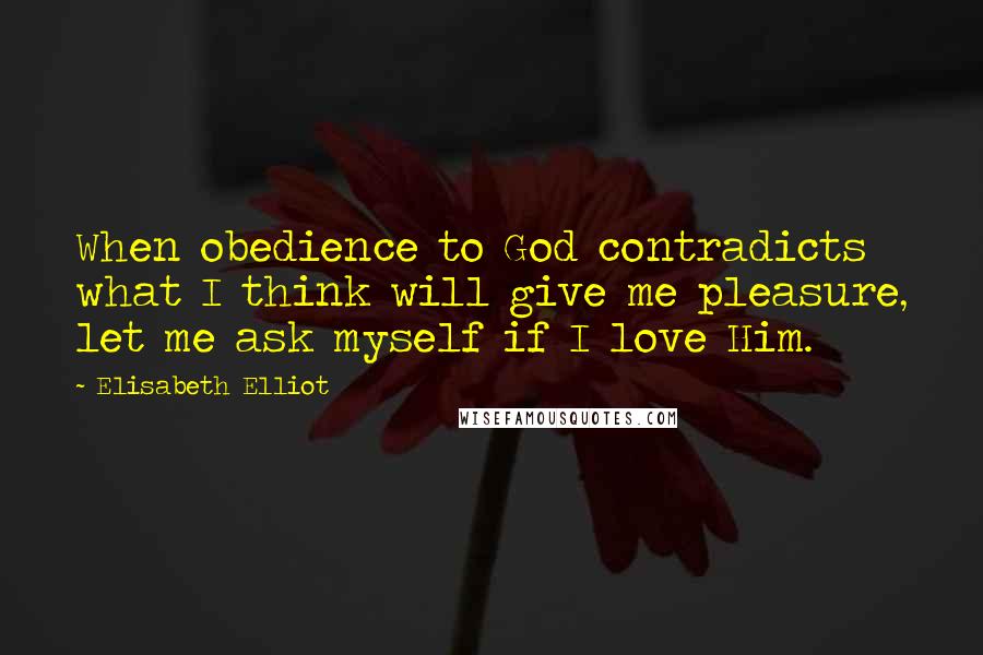 Elisabeth Elliot Quotes: When obedience to God contradicts what I think will give me pleasure, let me ask myself if I love Him.