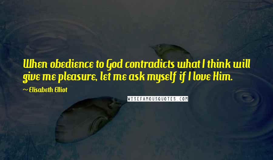 Elisabeth Elliot Quotes: When obedience to God contradicts what I think will give me pleasure, let me ask myself if I love Him.