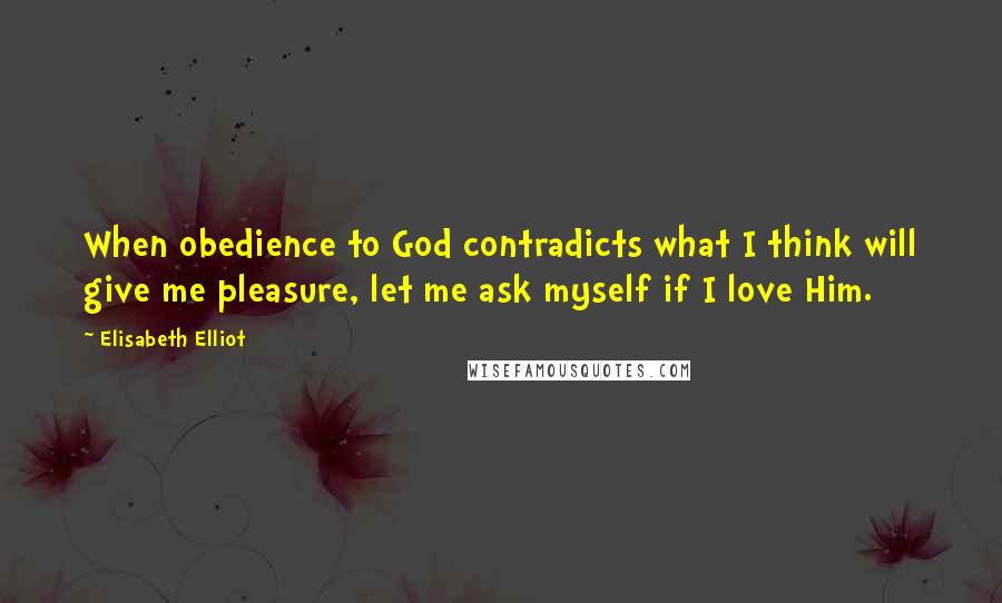 Elisabeth Elliot Quotes: When obedience to God contradicts what I think will give me pleasure, let me ask myself if I love Him.