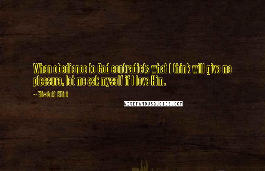 Elisabeth Elliot Quotes: When obedience to God contradicts what I think will give me pleasure, let me ask myself if I love Him.