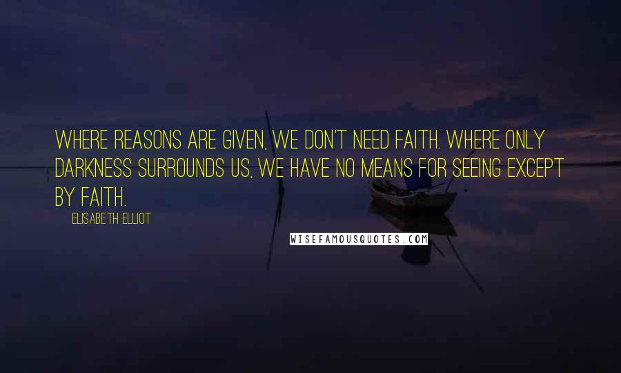 Elisabeth Elliot Quotes: Where reasons are given, we don't need faith. Where only darkness surrounds us, we have no means for seeing except by faith.