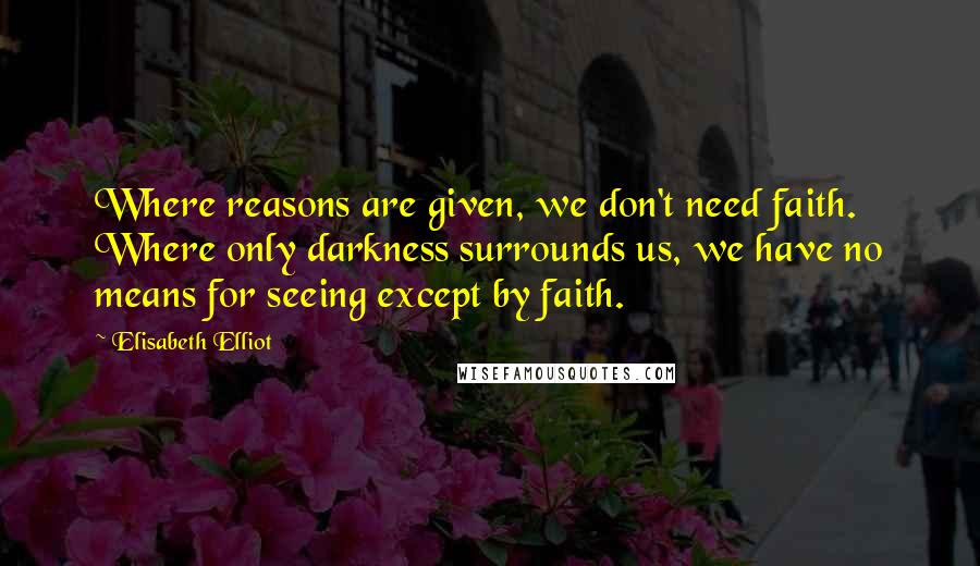 Elisabeth Elliot Quotes: Where reasons are given, we don't need faith. Where only darkness surrounds us, we have no means for seeing except by faith.