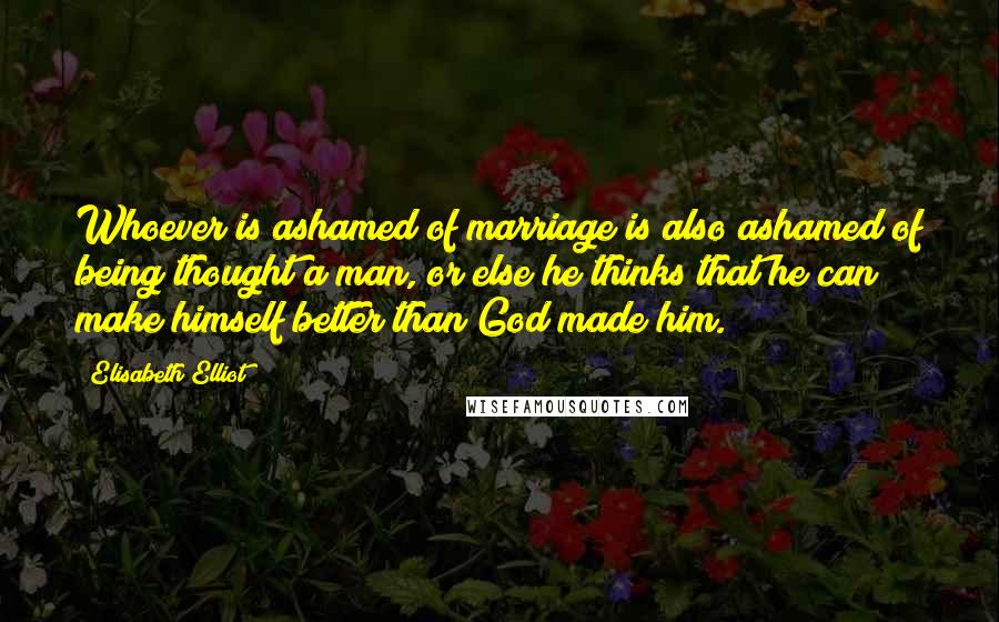 Elisabeth Elliot Quotes: Whoever is ashamed of marriage is also ashamed of being thought a man, or else he thinks that he can make himself better than God made him.