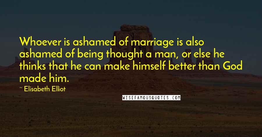 Elisabeth Elliot Quotes: Whoever is ashamed of marriage is also ashamed of being thought a man, or else he thinks that he can make himself better than God made him.