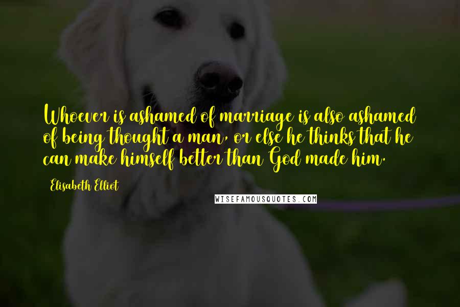 Elisabeth Elliot Quotes: Whoever is ashamed of marriage is also ashamed of being thought a man, or else he thinks that he can make himself better than God made him.