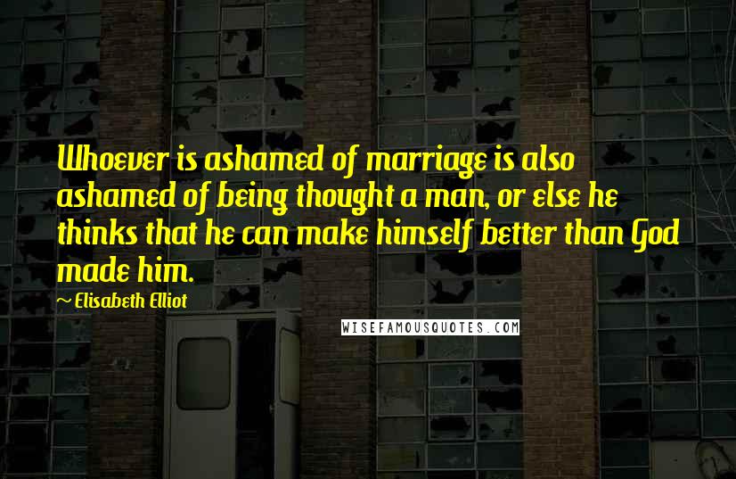 Elisabeth Elliot Quotes: Whoever is ashamed of marriage is also ashamed of being thought a man, or else he thinks that he can make himself better than God made him.