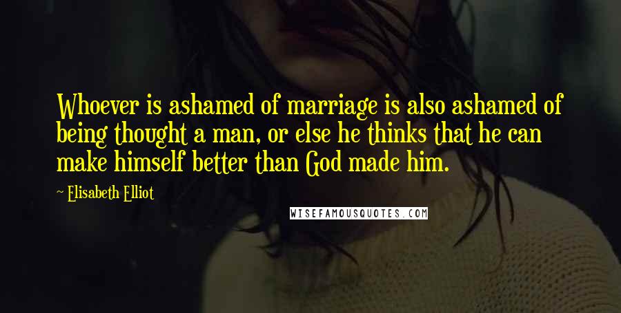 Elisabeth Elliot Quotes: Whoever is ashamed of marriage is also ashamed of being thought a man, or else he thinks that he can make himself better than God made him.