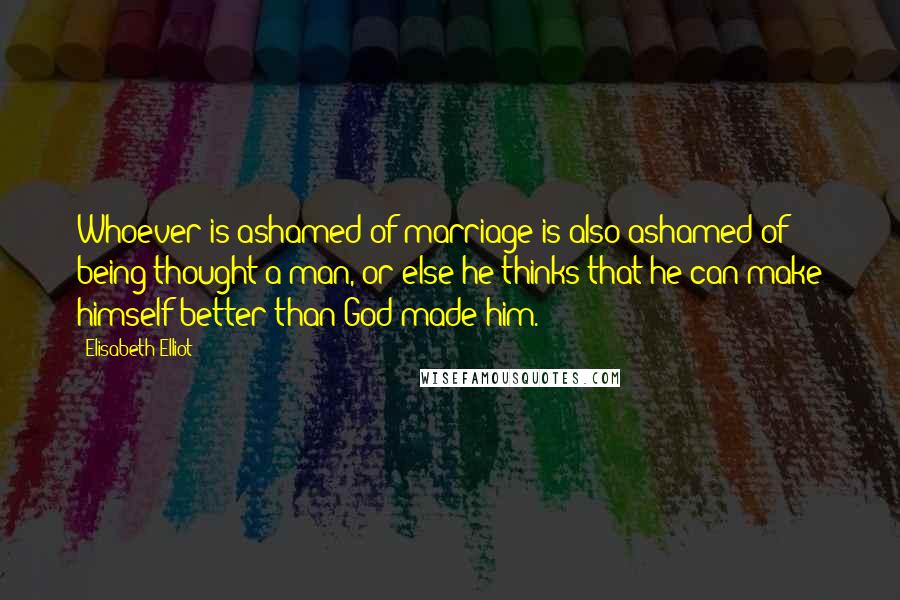 Elisabeth Elliot Quotes: Whoever is ashamed of marriage is also ashamed of being thought a man, or else he thinks that he can make himself better than God made him.
