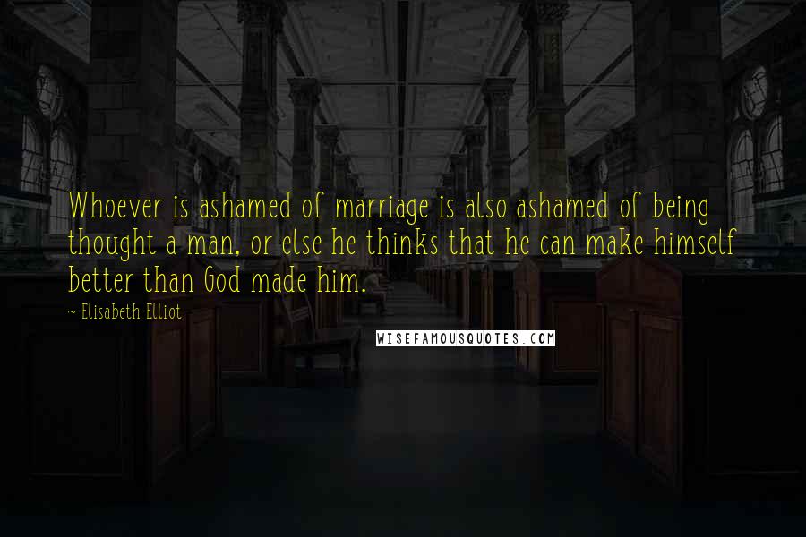Elisabeth Elliot Quotes: Whoever is ashamed of marriage is also ashamed of being thought a man, or else he thinks that he can make himself better than God made him.