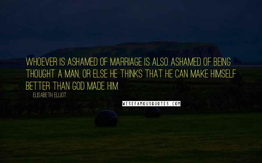 Elisabeth Elliot Quotes: Whoever is ashamed of marriage is also ashamed of being thought a man, or else he thinks that he can make himself better than God made him.