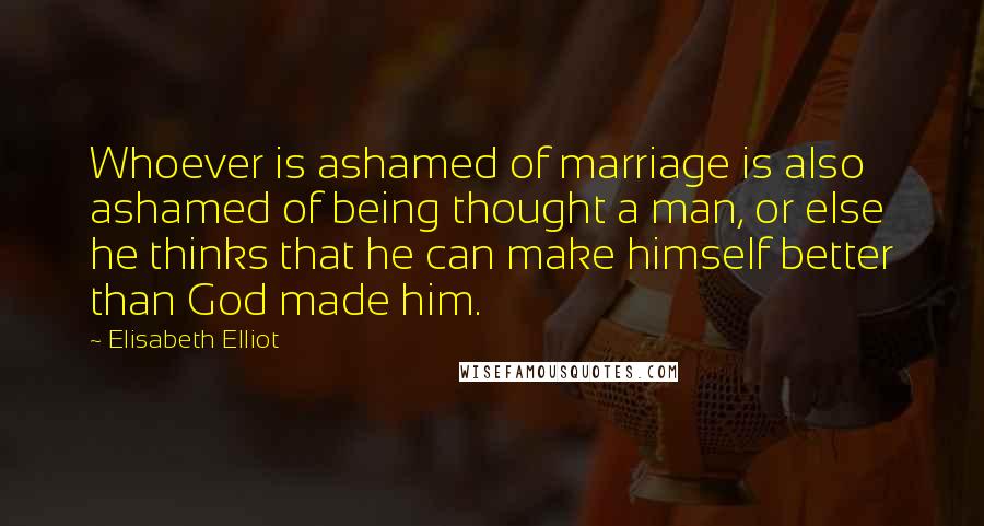 Elisabeth Elliot Quotes: Whoever is ashamed of marriage is also ashamed of being thought a man, or else he thinks that he can make himself better than God made him.