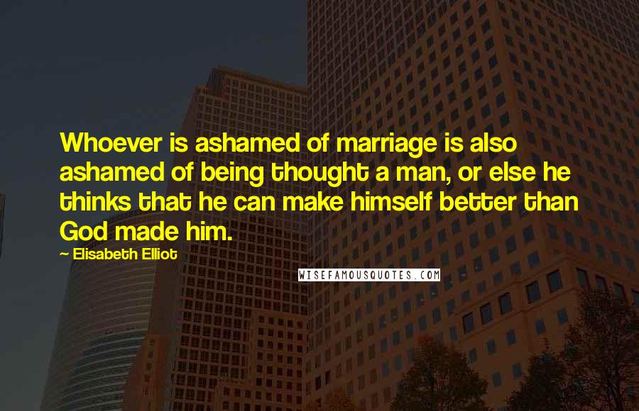 Elisabeth Elliot Quotes: Whoever is ashamed of marriage is also ashamed of being thought a man, or else he thinks that he can make himself better than God made him.