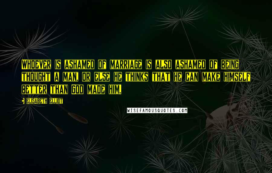 Elisabeth Elliot Quotes: Whoever is ashamed of marriage is also ashamed of being thought a man, or else he thinks that he can make himself better than God made him.