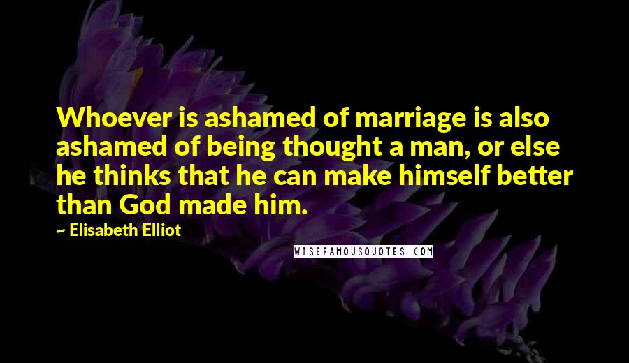 Elisabeth Elliot Quotes: Whoever is ashamed of marriage is also ashamed of being thought a man, or else he thinks that he can make himself better than God made him.