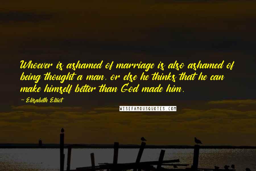 Elisabeth Elliot Quotes: Whoever is ashamed of marriage is also ashamed of being thought a man, or else he thinks that he can make himself better than God made him.