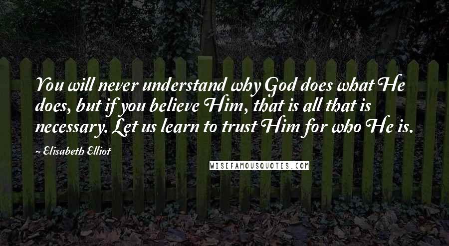 Elisabeth Elliot Quotes: You will never understand why God does what He does, but if you believe Him, that is all that is necessary. Let us learn to trust Him for who He is.