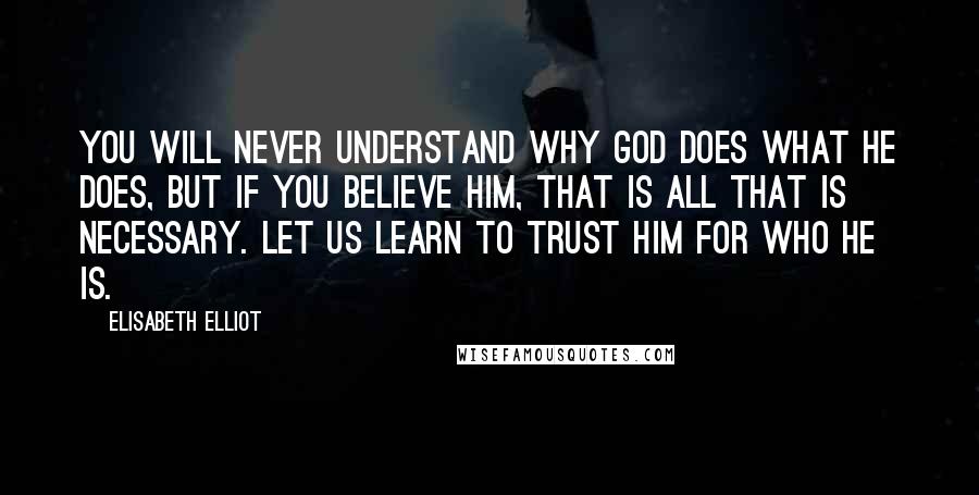 Elisabeth Elliot Quotes: You will never understand why God does what He does, but if you believe Him, that is all that is necessary. Let us learn to trust Him for who He is.