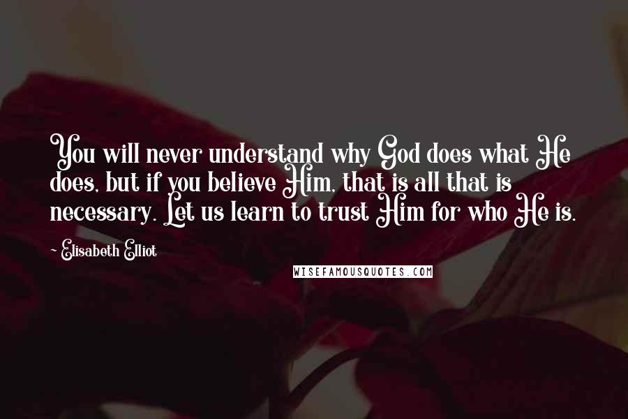 Elisabeth Elliot Quotes: You will never understand why God does what He does, but if you believe Him, that is all that is necessary. Let us learn to trust Him for who He is.