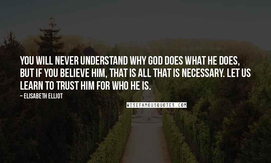 Elisabeth Elliot Quotes: You will never understand why God does what He does, but if you believe Him, that is all that is necessary. Let us learn to trust Him for who He is.