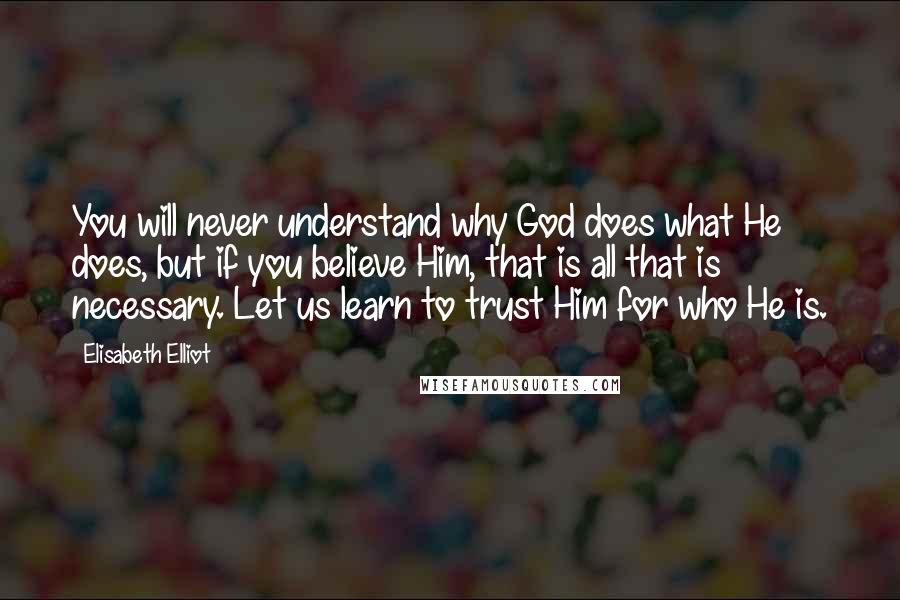 Elisabeth Elliot Quotes: You will never understand why God does what He does, but if you believe Him, that is all that is necessary. Let us learn to trust Him for who He is.