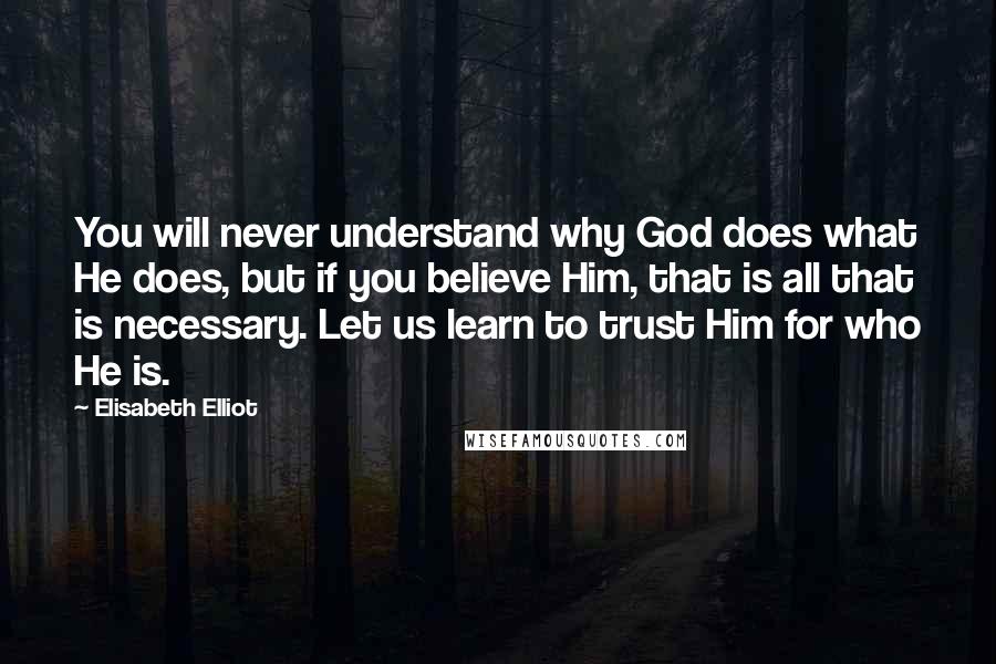 Elisabeth Elliot Quotes: You will never understand why God does what He does, but if you believe Him, that is all that is necessary. Let us learn to trust Him for who He is.