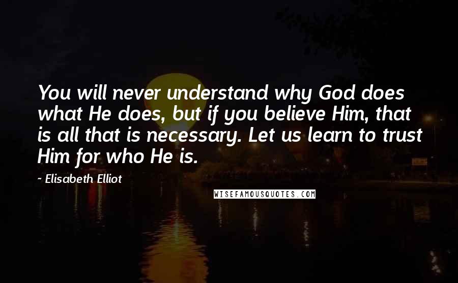 Elisabeth Elliot Quotes: You will never understand why God does what He does, but if you believe Him, that is all that is necessary. Let us learn to trust Him for who He is.