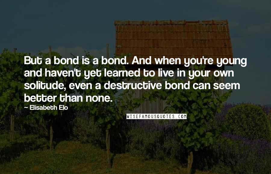 Elisabeth Elo Quotes: But a bond is a bond. And when you're young and haven't yet learned to live in your own solitude, even a destructive bond can seem better than none.