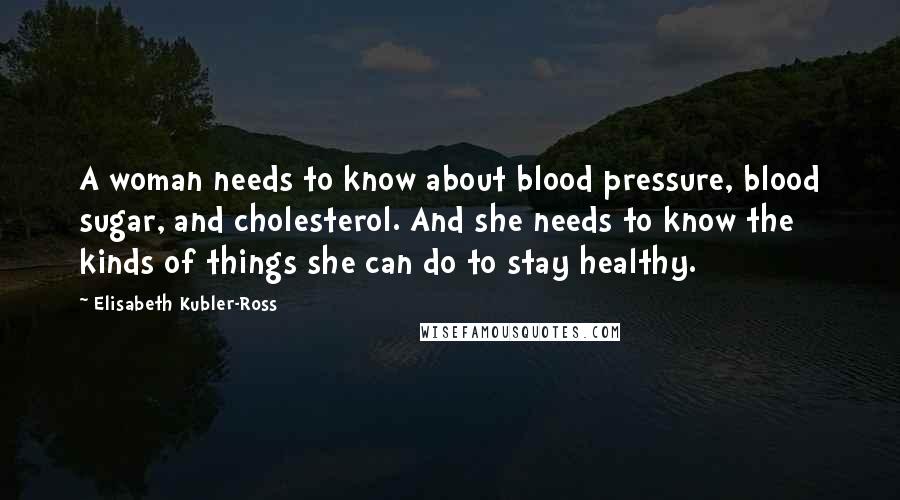 Elisabeth Kubler-Ross Quotes: A woman needs to know about blood pressure, blood sugar, and cholesterol. And she needs to know the kinds of things she can do to stay healthy.