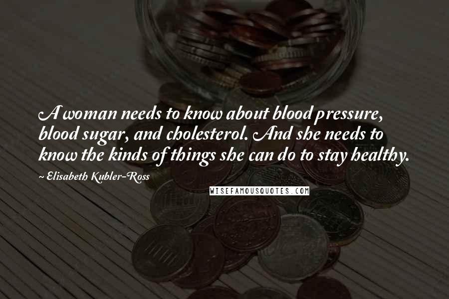 Elisabeth Kubler-Ross Quotes: A woman needs to know about blood pressure, blood sugar, and cholesterol. And she needs to know the kinds of things she can do to stay healthy.